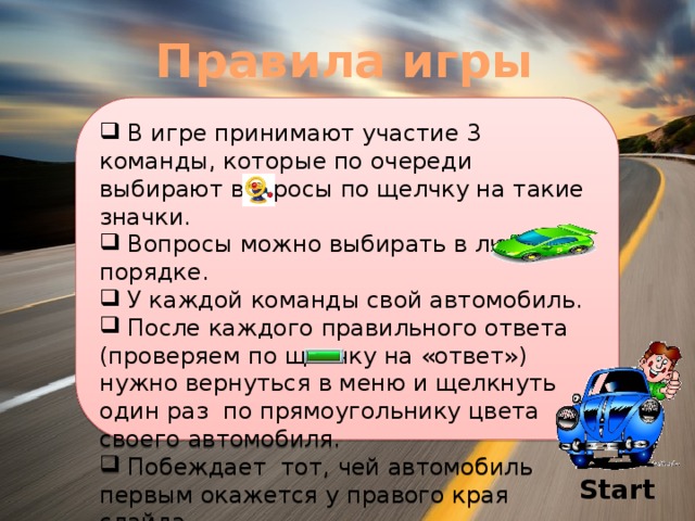 Правила игры  В игре принимают участие 3 команды, которые по очереди выбирают вопросы по щелчку на такие значки.  Вопросы можно выбирать в любом порядке.  У каждой команды свой автомобиль.  После каждого правильного ответа (проверяем по щелчку на «ответ») нужно вернуться в меню и щелкнуть один раз по прямоугольнику цвета своего автомобиля.  Побеждает тот, чей автомобиль первым окажется у правого края слайда. Start