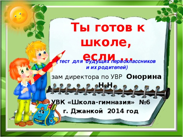 Ты готов к школе,  если ... ( тест для будущих первоклассников и их родителей) зам директора по УВР Онорина Н.Н.  УВК «Школа-гимназия» №6 г. Джанкой 2014 год