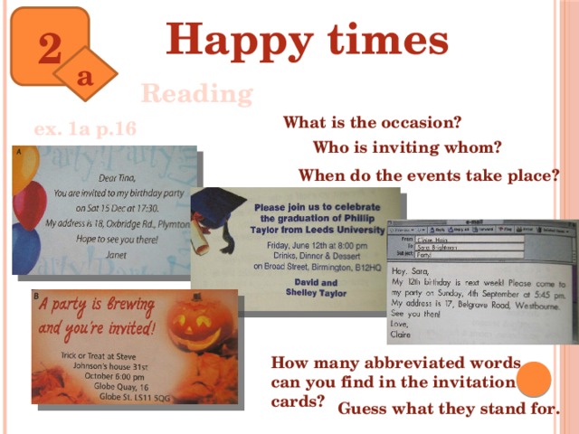 Happy times 2 a Reading What is the occasion? ex. 1a p.16 Who is inviting whom? When do the events take place? How many abbreviated words can you find in the invitation cards? Guess what they stand for.