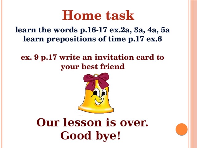 Home task learn the words p.16-17 ex.2a, 3a, 4a, 5a learn prepositions of time p.17 ex.6  ex. 9 p.17 write an invitation card to your best friend  Our lesson is over.  Good bye!