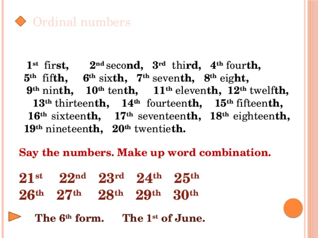 Ordinal numbers  1 st fir st, 2 nd  seco nd, 3 rd  thi rd, 4 th  four th, 5 th  fif th, 6 th  six th, 7 th  seven th, 8 th  eig ht,  9 th  nin th, 10 th  ten th, 11 th  eleven th, 12 th  twelf th,  13 th  thirteen th, 14 th  fourteen th, 15 th  fifteen th,  16 th  sixteen th, 17 th  seventeen th, 18 th  eighteen th, 19 th  nineteen th, 20 th  twentie th. Say the numbers. Make up word combination.  21 st 22 nd 23 rd 24 th 25 th 26 th 27 th 28 th 29 th 30 th  The 6 th form. The 1 st of June.