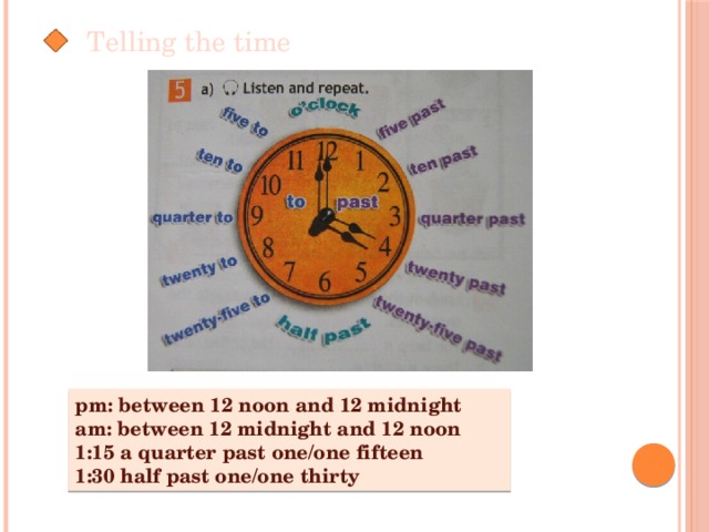 Telling the time pm: between 12 noon and 12 midnight am: between 12 midnight and 12 noon 1:15 a quarter past one/one fifteen 1:30 half past one/one thirty