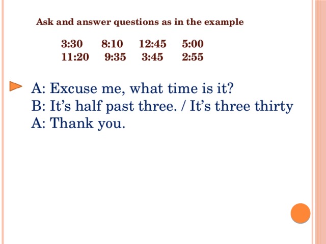 Ask and answer questions as in the example 3:30 8:10 12:45 5:00 11:20 9:35 3:45 2:55 A: Excuse me, what time is it? B: It’s half past three. / It’s three thirty A: Thank you.