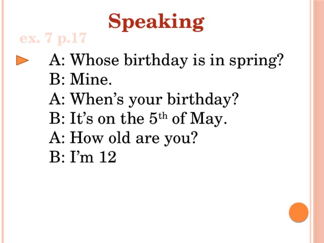 Speaking ex. 7 p.17 A: Whose birthday is in spring? B: Mine. A: When’s your birthday? B: It’s on the 5 th of May. A: How old are you? B: I’m 12