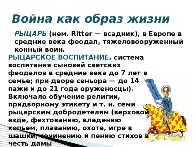 Война как образ жизни  РЫЦАРЬ  (нем. Ritter — всадник), в Европе в средние века феодал, тяжеловооруженный конный воин. РЫЦАРСКОЕ ВОСПИТАНИЕ , система воспитания сыновей светских феодалов в средние века до 7 лет в семье; при дворе сеньора — до 14 пажи и до 21 года оруженосцы). Включало обучение религии, придворному этикету и т. н. семи рыцарским добродетелям (верховой езде, фехтованию, владению копьем, плаванию, охоте, игре в шашки, сочинению и пению стихов в честь дамы  сердца).