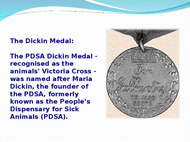 The Dickin Medal:  The PDSA Dickin Medal - recognised as the animals' Victoria Cross - was named after Maria Dickin, the founder of the PDSA, formerly known as the People’s Dispensary for Sick Animals (PDSA).