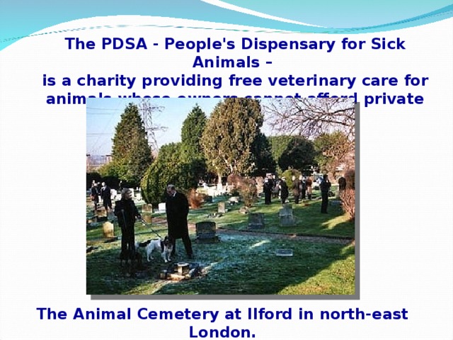 The PDSA - People's Dispensary for Sick Animals – is a charity providing free veterinary care for animals whose owners cannot afford private vets' fees. The Animal Cemetery at Ilford in north-east London.