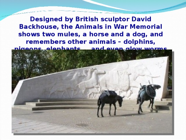 Designed by British sculptor David Backhouse, the Animals in War Memorial shows two mules, a horse and a dog, and remembers other animals – dolphins, pigeons, elephants… and even glow worms