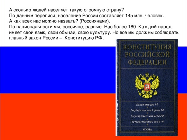 А сколько людей населяет такую огромную страну? По данным переписи, население России составляет 145 млн. человек. А как всех нас можно назвать? (Россиянами). По национальности мы, россияне, разные. Нас более 180. Каждый народ имеет свой язык, свои обычаи, свою культуру. Но все мы должны соблюдать главный закон России – Конституцию РФ.