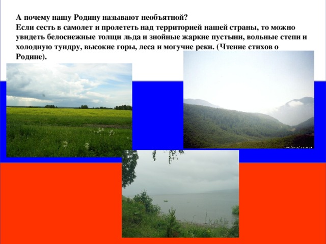 А почему нашу Родину называют необъятной? Если сесть в самолет и пролететь над территорией нашей страны, то можно увидеть белоснежные толщи льда и знойные жаркие пустыни, вольные степи и холодную тундру, высокие горы, леса и могучие реки. (Чтение стихов о Родине).