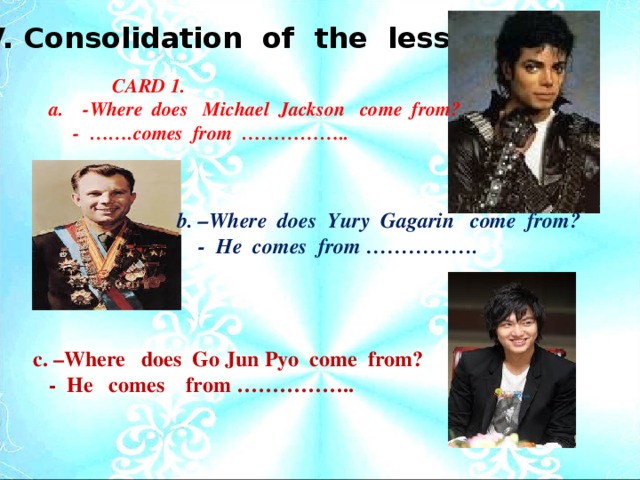 V. Consolidation of the lesson .  CARD 1.  a. -Where does Michael Jackson come from?  - …….comes from …………….. b. –Where does Yury Gagarin come from?  - He comes from ……………. c. –Where does Go Jun Pyo come from?  - He comes from ……………..