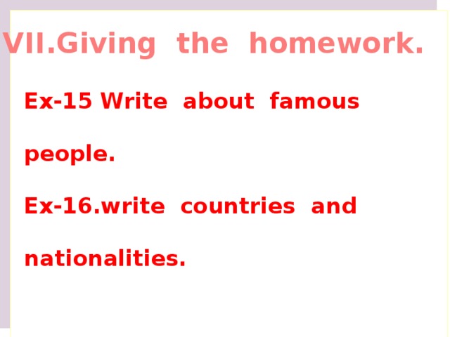 VII.Giving the homework. Ex-15 Write about famous people. Ex-16.write countries and nationalities. 7