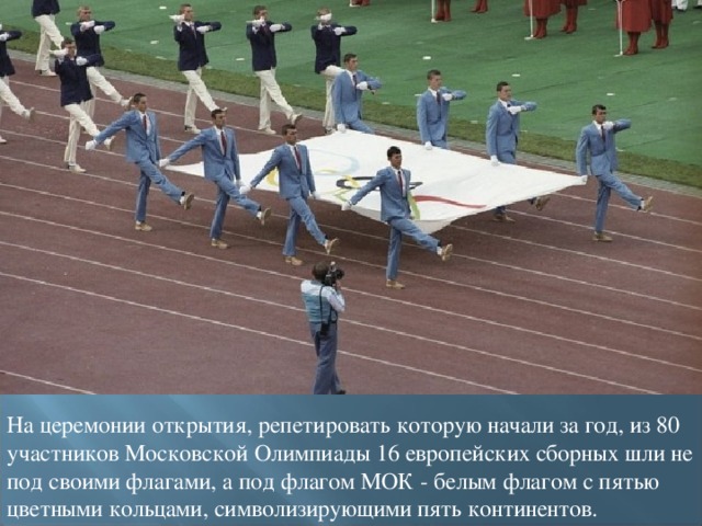 На церемонии открытия, репетировать которую начали за год, из 80 участников Московской Олимпиады 16 европейских сборных шли не под своими флагами, а под флагом МОК - белым флагом с пятью цветными кольцами, символизирующими пять континентов.