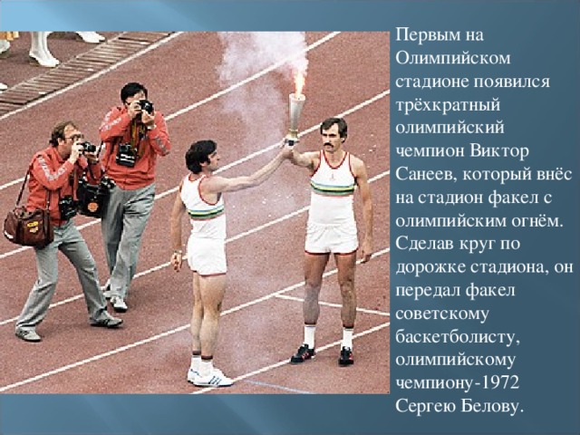 Первым на Олимпийском стадионе появился трёхкратный олимпийский чемпион Виктор Санеев, который внёс на стадион факел с олимпийским огнём. Сделав круг по дорожке стадиона, он передал факел советскому баскетболисту, олимпийскому чемпиону-1972 Сергею Белову.