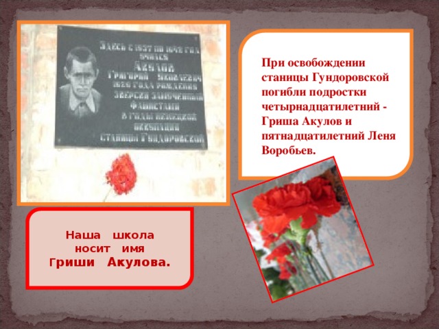 При освобождении станицы Гундоровской погибли подростки четырнадцатилетний - Гриша Акулов и пятнадцатилетний Леня Воробьев. Наша школа  носит имя Г риши Акулова.