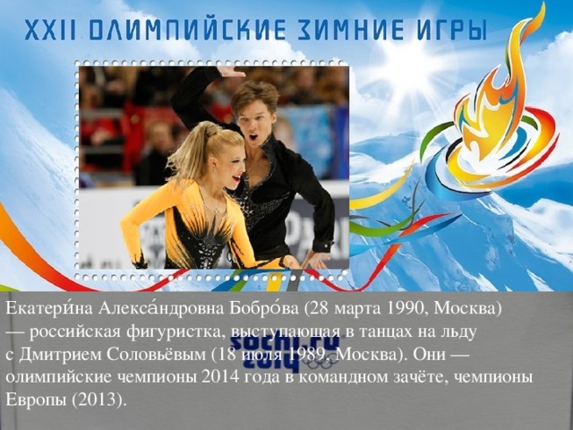 Екатери́на Алекса́ндровна Бобро́ва (28 марта 1990, Москва) — российская фигуристка, выступающая в танцах на льду с Дмитрием Соловьёвым (18 июля 1989, Москва). Они — олимпийские чемпионы 2014 года в командном зачёте, чемпионы Европы (2013).