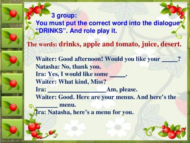 3 group: You must put the correct word into the dialogue “DRINKS”. And role play it. The words: drinks, apple and tomato, juice, desert.   Waiter: Good afternoon! Would you like your _____ ? Natasha: No, thank you. Ira: Yes, I would like some _____ . Waiter: What kind, Miss? Ira: __________________ Am, please. Waiter: Good. Here are your menus. And here’s the _______ menu. Ira: Natasha, here’s a menu for you.