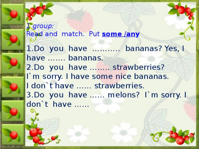 1 group:  Read and  match.  Put some / an y    1.Do  you  have  ………..  bananas? Yes, I  have ……. bananas.  2.Do  you  have …….. strawberries?   I`m sorry. I have some nice bananas. I don`t have …… strawberries.   3.Do  you  have …… melons?  I`m sorry. I don`t  have ……  