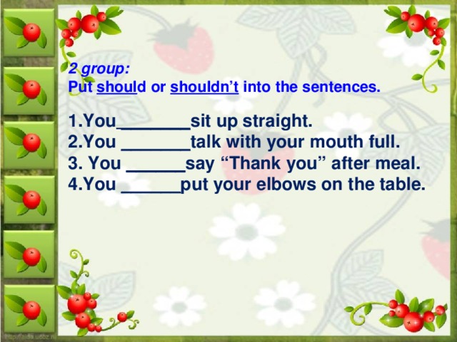 2 group:  Put shoul d or shouldn’t into the sentences. 1.You _______ sit up straight. 2.You _______ talk with your mouth full. 3. You ______ say “Thank you” after meal. 4.You ______ put your elbows on the table.