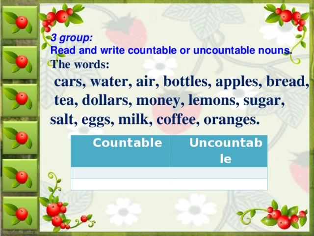 3 group:  Read and write countable or uncountable nouns. The words:  cars, water, air, bottles, apples, bread,  tea, dollars, money, lemons, sugar, salt, eggs, milk, coffee, oranges.  Countable   Uncountable      
