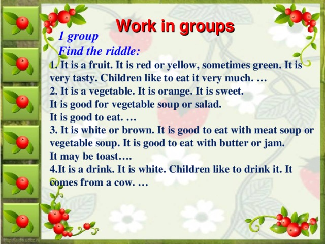 Work in groups   1 group  Find the riddle: 1. It is a fruit. It is red or yellow, sometimes green. It is very tasty. Children like to eat it very much. … 2. It is a vegetable. It is orange. It is sweet. It is good for vegetable soup or salad. It is good to eat. … 3. It is white or brown. It is good to eat with meat soup or vegetable soup. It is good to eat with butter or jam. It may be toast…. 4.It is a drink. It is white. Children like to drink it. It comes from a cow. …