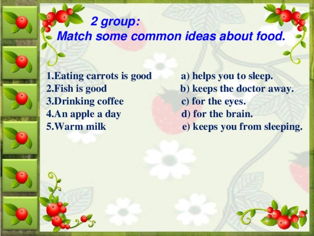 2 group: Match some common ideas about food. 1.Eating carrots is good a) helps you to sleep. 2.Fish is good b) keeps the doctor away. 3.Drinking coffee c) for the eyes. 4.An apple a day d) for the brain. 5.Warm milk e) keeps you from sleeping.