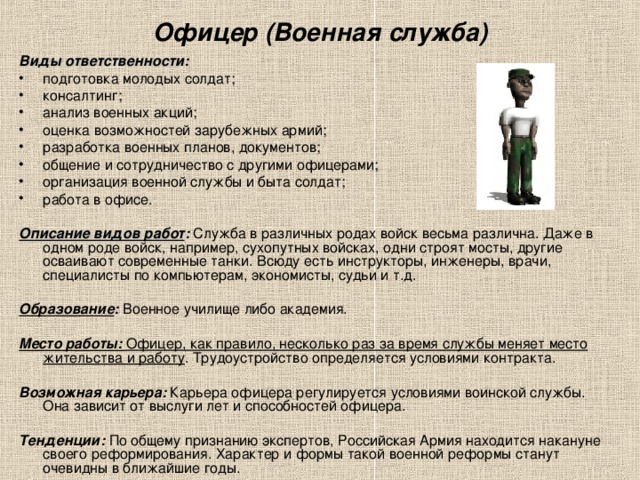 Офицер (Военная служба) Виды ответственности: подготовка молодых солдат; консалтинг; анализ военных акций; оценка возможностей зарубежных армий; разработка военных планов, документов; общение и сотрудничество с другими офицерами; организация военной службы и быта солдат; работа в офисе.  Описание видов работ : Служба в различных родах войск весьма различна. Даже в одном роде войск, например, сухопутных войсках, одни строят мосты, другие осваивают современные танки. Всюду есть инструкторы, инженеры, врачи, специалисты по компьютерам, экономисты, судьи и т.д.  Образование : Военное училище либо академия.  Место работы: Офицер, как правило, несколько раз за время службы меняет место жительства и работу . Трудоустройство определяется условиями контракта.  Возможная карьера: Карьера офицера регулируется условиями воинской службы. Она зависит от выслуги лет и способностей офицера.  Тенденции: По общему признанию экспертов, Российская Армия находится накануне своего реформирования. Характер и формы такой военной реформы станут очевидны в ближайшие годы.