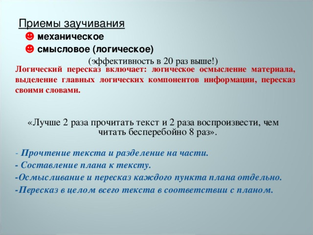 Приемы заучивания  ☻  механическое  ☻  смысловое (логическое) (эффективность в 20 раз выше!) «Лучше 2 раза прочитать текст и 2 раза воспроизвести, чем читать бесперебойно 8 раз». - Прочтение текста и разделение на части. - Составление плана к тексту. -Осмысливание и пересказ каждого пункта плана отдельно. -Пересказ в целом всего текста в соответствии с планом.  Логический пересказ включает: логическое осмысление материала, выделение главных логических компонентов информации, пересказ своими словами.