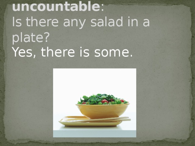 Question with uncountable :  Is there any salad in a plate? Yes, there is some .