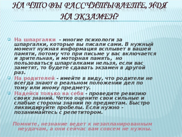 На шпаргалки - многие психологи за шпаргалки, которые вы писали сами. В нужный момент нужная информация всплывет в вашей памяти, потому что при письме у вас включается и зрительная, и моторная память, но пользоваться шпаргалками нельзя, если вас заметят, то будете сдавать экзамен в другой раз. На родителей - имейте в виду, что родители не всегда знают о реальном положении дел по тому или иному предмету. Надейся только на себя - проведите ревизию своих знаний. Четко оцените свои сильные и слабые стороны знаний по предметам. Быстро ликвидируйте пробелы. Если нужно - позанимайтесь с репетитором.