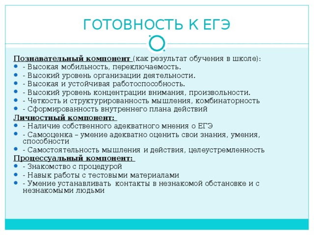 ГОТОВНОСТЬ К ЕГЭ Познавательный компонент (как результат обучения в школе): - Высокая мобильность, переключаемость. - Высокий уровень организации деятельности. - Высокая и устойчивая работоспособность. - Высокий уровень концентрации внимания, произвольности. - Четкость и структурированность мышления, комбинаторность - Сформированность внутреннего плана действий Личностный компонент: - Наличие собственного адекватного мнения о ЕГЭ - Самооценка – умение адекватно оценить свои знания, умения, способности - Самостоятельность мышления и действия, целеустремленность Процессуальный компонент: