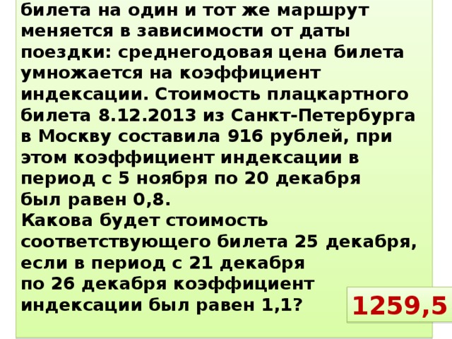 № 2 Стоимость железнодорожного билета на один и тот же маршрут меняется в зависимости от даты поездки: среднегодовая цена билета умножается на коэффициент индексации. Стоимость плацкартного билета 8.12.2013 из Санкт-Петербурга в Москву составила 916 рублей, при этом коэффициент индексации в период с 5 ноября по 20 декабря был равен 0,8. Какова будет стоимость соответствующего билета 25 декабря, если в период с 21 декабря по 26 декабря коэффициент индексации был равен 1,1?  1259,5