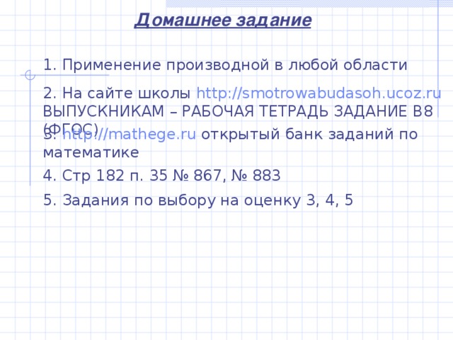 Домашнее задание 1. Применение производной в любой области 2. На сайте школы  http://smotrowabudasoh.ucoz.ru  ВЫПУСКНИКАМ – РАБОЧАЯ ТЕТРАДЬ ЗАДАНИЕ В8 (ФГОС) 3. http://mathege.ru  открытый банк заданий по математике 4. Стр 182 п. 35 № 867, № 883 5. Задания по выбору на оценку 3, 4, 5
