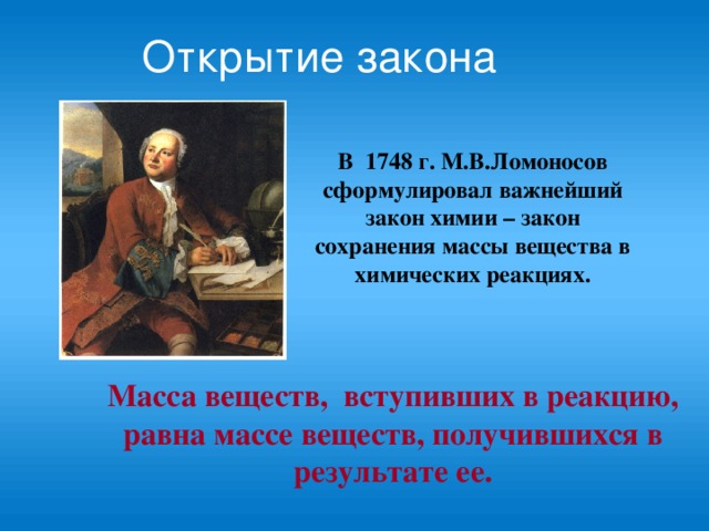 Открытие закона В 1748 г. М.В.Ломоносов сформулировал важнейший закон химии – закон сохранения массы вещества в химических реакциях. Масса веществ, вступивших в реакцию, равна массе веществ, получившихся в результате ее.