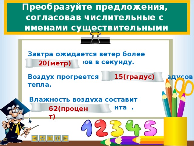 Преобразуйте предложения,  согласовав числительные с именами существительными Завтра ожидается ветер более двадцати метров в секунду. 20(метр) 15(градус) Воздух прогреется до пятнадцати градусов тепла. Влажность воздуха составит шестьдесят два процента . 62(процент)