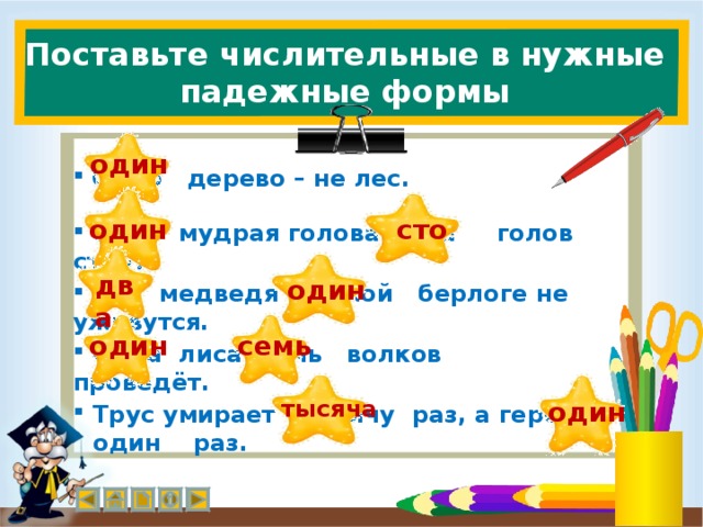 Поставьте числительные в нужные падежные формы один  Одно дерево – не лес. сто один  Одна мудрая голова ста голов стоит.  один два  Два медведя в одной берлоге не уживутся. один семь  Одна лиса семь волков проведёт. тысяча один