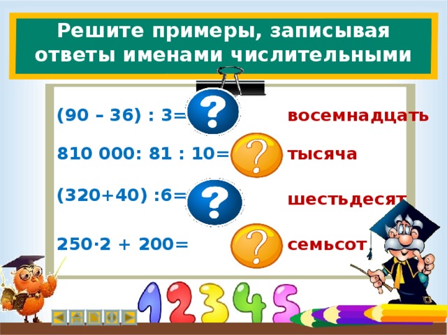 Решите примеры, записывая ответы именами числительными (90 – 36) : 3= восемнадцать 810 000: 81 : 10= тысяча (320+40) :6= шестьдесят семьсот 250∙2 + 200=