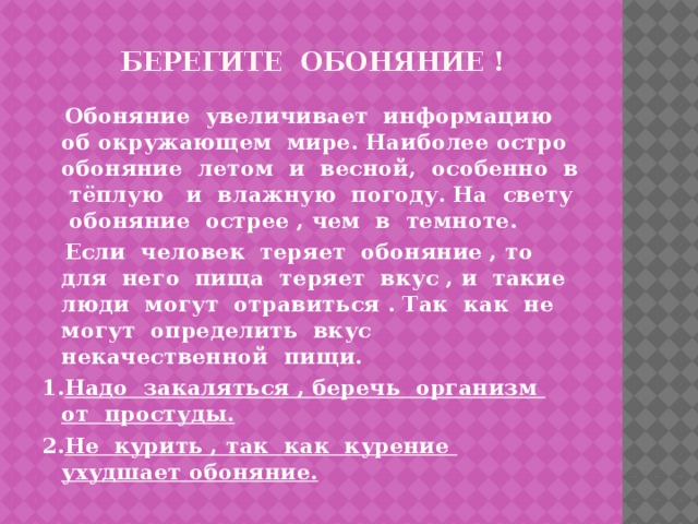 берегите обоняние !  Обоняние увеличивает информацию об окружающем мире. Наиболее остро обоняние летом и весной, особенно в тёплую и влажную погоду. На свету обоняние острее , чем в темноте.  Если человек теряет обоняние , то для него пища теряет вкус , и такие люди могут отравиться . Так как не могут определить вкус некачественной пищи. 1. Надо закаляться , беречь организм от простуды. 2. Не курить , так как курение ухудшает обоняние.