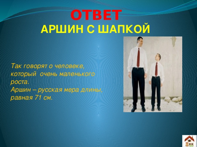 ОТВЕТ АРШИН С ШАПКОЙ Так говорят о человеке, который очень маленького роста. Аршин – русская мера длины, равная 71 см.