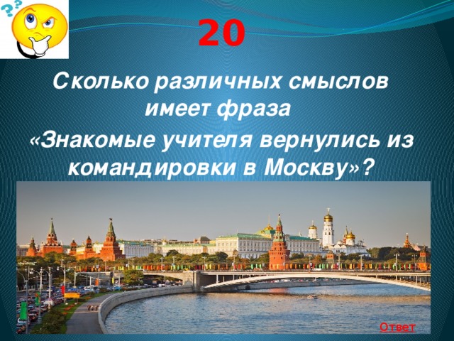20 Сколько различных смыслов имеет фраза «Знакомые учителя вернулись из командировки в Москву»?  Ответ