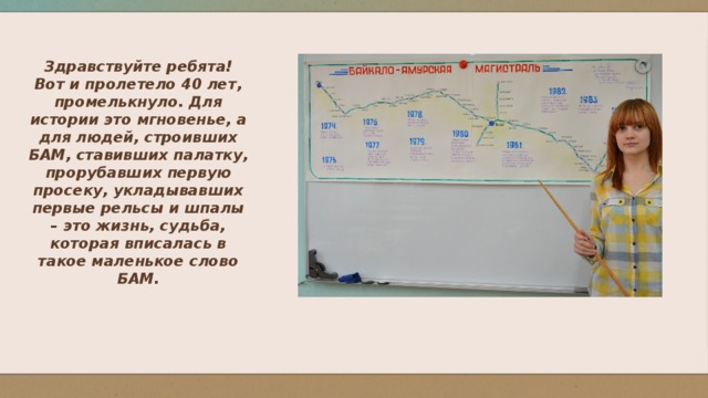 Здравствуйте ребята! Вот и пролетело 40 лет, промелькнуло. Для истории это мгновенье, а для людей, строивших БАМ, ставивших палатку, прорубавших первую просеку, укладывавших первые рельсы и шпалы – это жизнь, судьба, которая вписалась в такое маленькое слово БАМ.