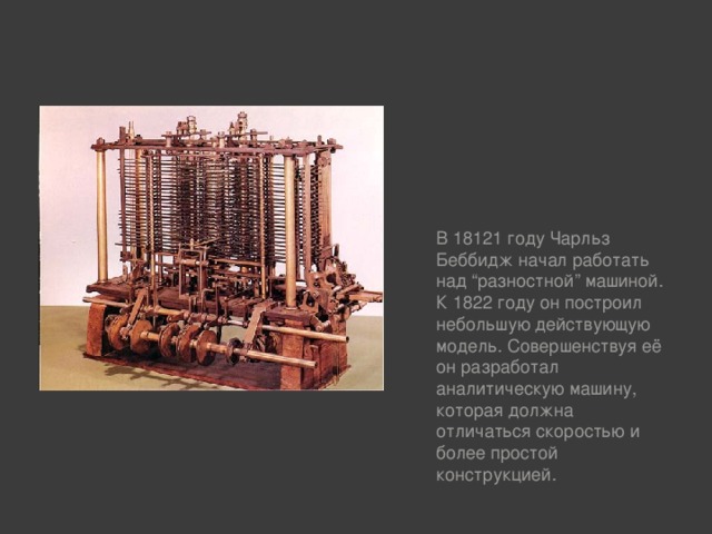 В 18121 году Чарльз Беббидж начал работать над “разностной” машиной. К 1822 году он построил небольшую действующую модель. Cовершенствуя её он разработал аналитическую машину, которая должна отличаться скоростью и более простой конструкцией.