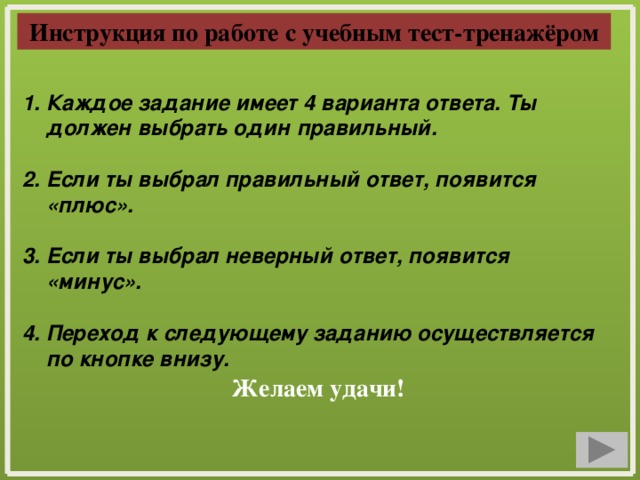 Инструкция по работе с учебным тест-тренажёром Каждое задание имеет 4 варианта ответа. Ты должен выбрать один правильный.  2. Если ты выбрал правильный ответ, появится «плюс».  3. Если ты выбрал неверный ответ, появится «минус».  4. Переход к следующему заданию осуществляется по кнопке внизу. Желаем удачи!