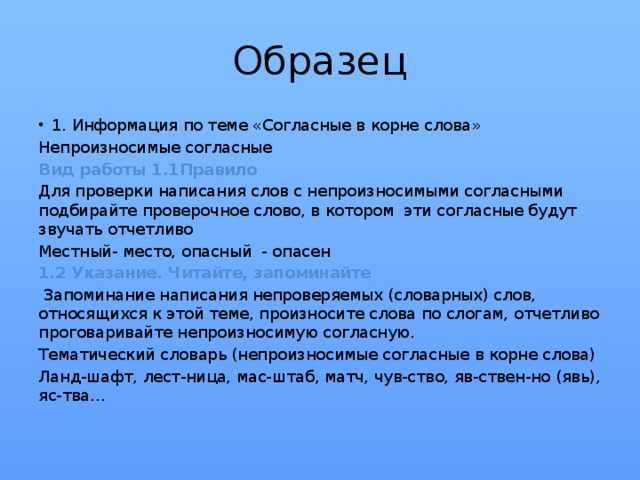 Образец 1. Информация по теме «Согласные в корне слова» Непроизносимые согласные Вид работы 1.1Правило Для проверки написания слов с непроизносимыми согласными подбирайте проверочное слово, в котором эти согласные будут звучать отчетливо Местный- место, опасный - опасен 1.2 Указание. Читайте, запоминайте  Запоминание написания непроверяемых (словарных) слов, относящихся к этой теме, произносите слова по слогам, отчетливо проговаривайте непроизносимую согласную. Тематический словарь (непроизносимые согласные в корне слова) Ланд-шафт, лест-ница, мас-штаб, матч, чув-ство, яв-ствен-но (явь), яс-тва…