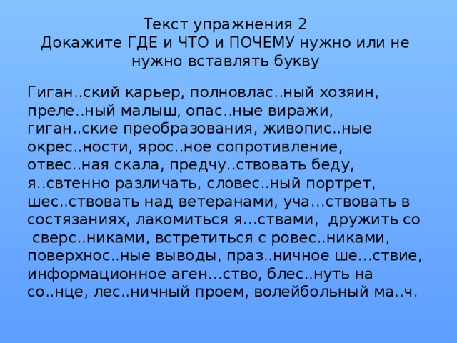 Текст упражнения 2  Докажите ГДЕ и ЧТО и ПОЧЕМУ нужно или не нужно вставлять букву Гиган..ский карьер, полновлас..ный хозяин, преле..ный малыш, опас..ные виражи, гиган..ские преобразования, живопис..ные окрес..ности, ярос..ное сопротивление, отвес..ная скала, предчу..ствовать беду, я..свтенно различать, словес..ный портрет, шес..ствовать над ветеранами, уча…ствовать в состязаниях, лакомиться я…ствами, дружить со сверс..никами, встретиться с ровес..никами, поверхнос..ные выводы, праз..ничное ше…ствие, информационное аген…ство, блес..нуть на со..нце, лес..ничный проем, волейбольный ма..ч.