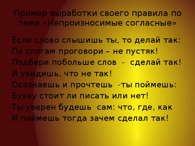 Пример выработки своего правила по теме «Непроизносимые согласные» Если слово слышишь ты, то делай так: По слогам проговори – не пустяк! Подбери побольше слов - сделай так! И увидишь, что не так! Осознаешь и прочтешь -ты поймешь: Букву стоит ли писать или нет! Ты уверен будешь сам: что, где, как И поймешь тогда зачем сделал так!