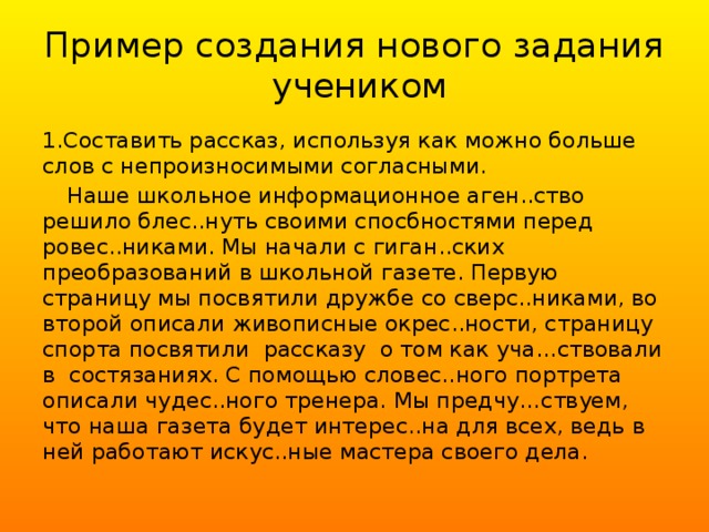 Пример создания нового задания учеником 1.Составить рассказ, используя как можно больше слов с непроизносимыми согласными.  Наше школьное информационное аген..ство решило блес..нуть своими спосбностями перед ровес..никами. Мы начали с гиган..ских преобразований в школьной газете. Первую страницу мы посвятили дружбе со сверс..никами, во второй описали живописные окрес..ности, страницу спорта посвятили рассказу о том как уча…ствовали в состязаниях. С помощью словес..ного портрета описали чудес..ного тренера. Мы предчу…ствуем, что наша газета будет интерес..на для всех, ведь в ней работают искус..ные мастера своего дела.