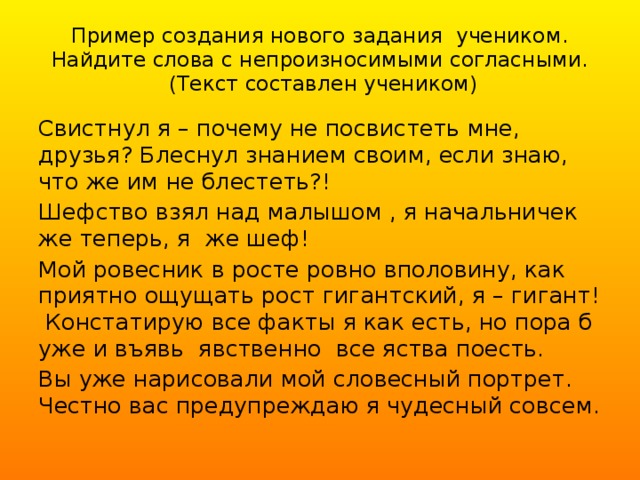 Пример создания нового задания учеником.  Найдите слова с непроизносимыми согласными.  (Текст составлен учеником) Свистнул я – почему не посвистеть мне, друзья? Блеснул знанием своим, если знаю, что же им не блестеть?! Шефство взял над малышом , я начальничек же теперь, я же шеф! Мой ровесник в росте ровно вполовину, как приятно ощущать рост гигантский, я – гигант! Констатирую все факты я как есть, но пора б уже и въявь явственно все яства поесть. Вы уже нарисовали мой словесный портрет. Честно вас предупреждаю я чудесный совсем.