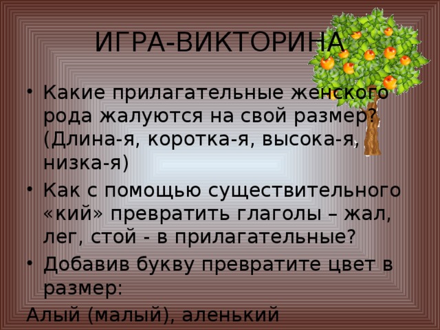 ИГРА-ВИКТОРИНА Какие прилагательные женского рода жалуются на свой размер? (Длина-я, коротка-я, высока-я, низка-я) Как с помощью существительного «кий» превратить глаголы – жал, лег, стой - в прилагательные? Добавив букву превратите цвет в размер: Алый (малый), аленький (маленький)