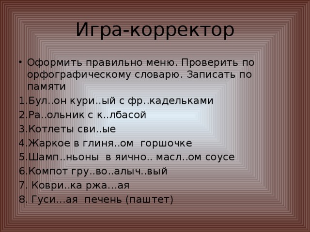 Игра-корректор Оформить правильно меню. Проверить по орфографическому словарю. Записать по памяти 1.Бул..он кури..ый с фр..кадельками 2.Ра..ольник с к..лбасой 3.Котлеты сви..ые 4.Жаркое в глиня..ом горшочке 5.Шамп..ньоны в яично.. масл..ом соусе 6.Компот гру..во..алыч..вый 7. Коври..ка ржа…ая 8. Гуси…ая печень (паштет)